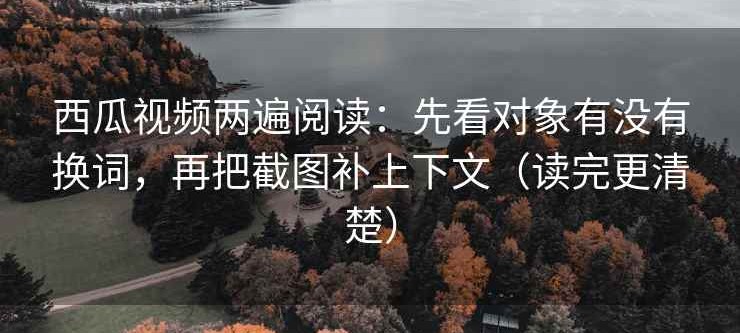 西瓜视频两遍阅读：先看对象有没有换词，再把截图补上下文（读完更清楚）