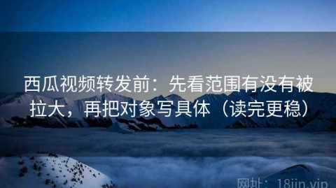 西瓜视频转发前：先看范围有没有被拉大，再把对象写具体（读完更稳）