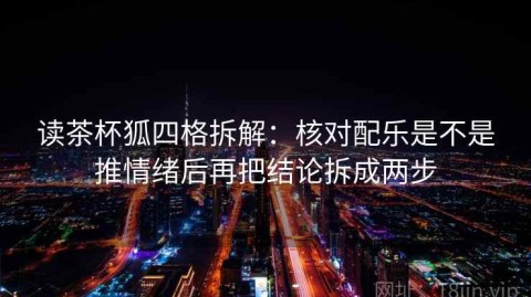 读茶杯狐四格拆解：核对配乐是不是推情绪后再把结论拆成两步