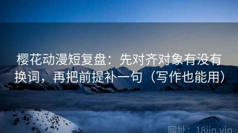 樱花动漫短复盘：先对齐对象有没有换词，再把前提补一句（写作也能用）