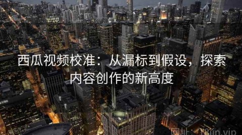 西瓜视频校准：从漏标到假设，探索内容创作的新高度