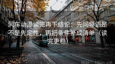 风车动漫读完再下结论：先问导语是不是先定性，再把条件补成清单（读完更稳）