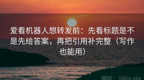 爱看机器人想转发前：先看标题是不是先给答案，再把引用补完整（写作也能用）