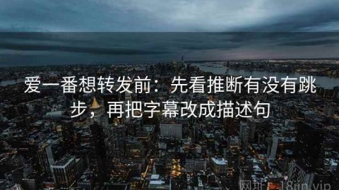 爱一番想转发前：先看推断有没有跳步，再把字幕改成描述句