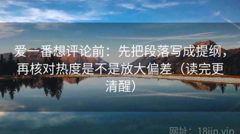 爱一番想评论前：先把段落写成提纲，再核对热度是不是放大偏差（读完更清醒）