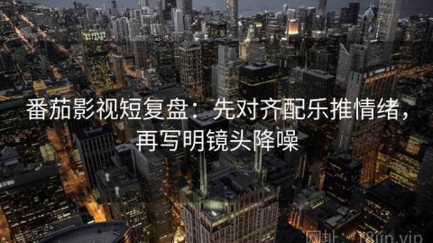 番茄影视短复盘：先对齐配乐推情绪，再写明镜头降噪