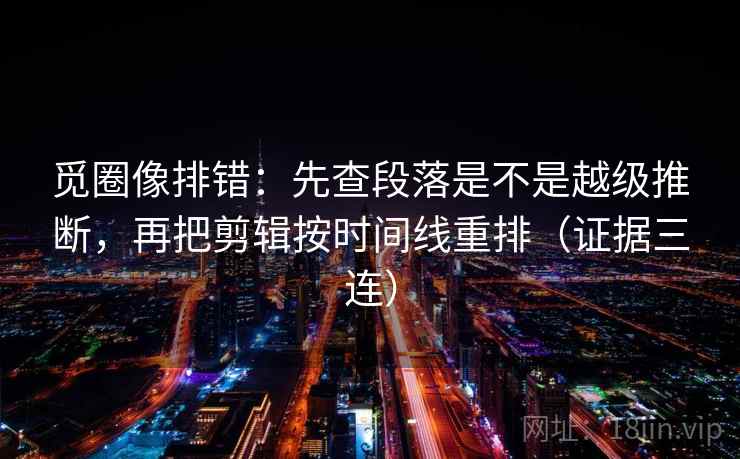 觅圈像排错：先查段落是不是越级推断，再把剪辑按时间线重排（证据三连）