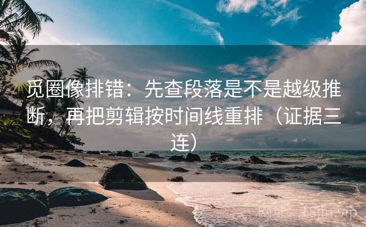 觅圈像排错：先查段落是不是越级推断，再把剪辑按时间线重排（证据三连）