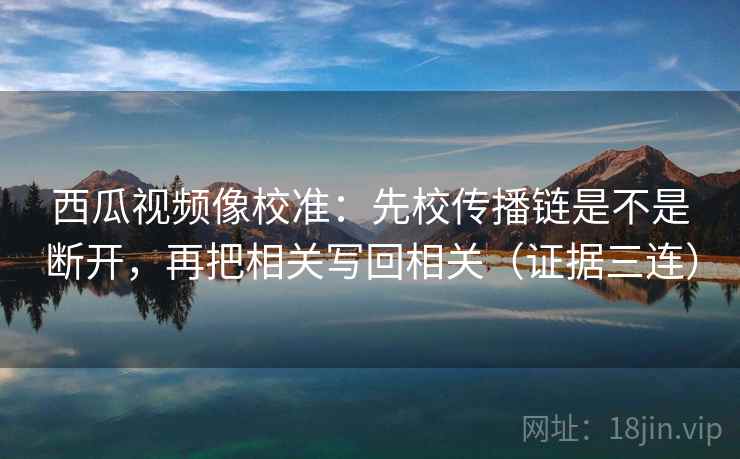 西瓜视频像校准:先校传播链是不是断开,再把相关写回相关(证据三连) 西瓜视频像校准:先校传播链是不是断开,再把相关写回相关(证据三连)