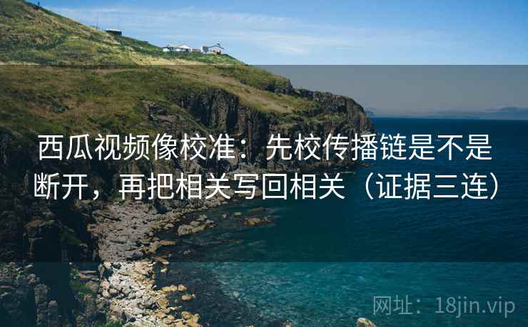 西瓜视频像校准:先校传播链是不是断开,再把相关写回相关(证据三连) 西瓜视频像校准:先校传播链是不是断开,再把相关写回相关(证据三连)