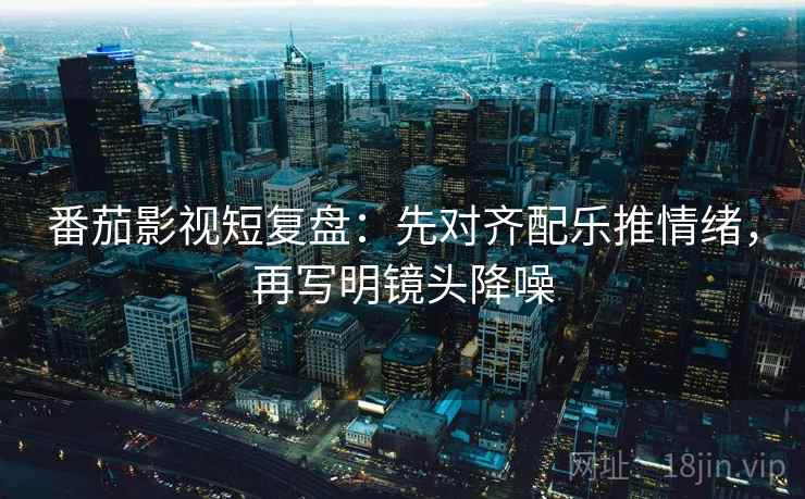 番茄影视短复盘：先对齐配乐推情绪，再写明镜头降噪