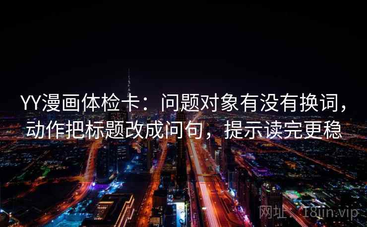 YY漫画体检卡:问题对象有没有换词,动作把标题改成问句,提示读完更稳 YY漫画体检卡:问题对象有没有换词,动作把标题改成问句,提示读完更稳