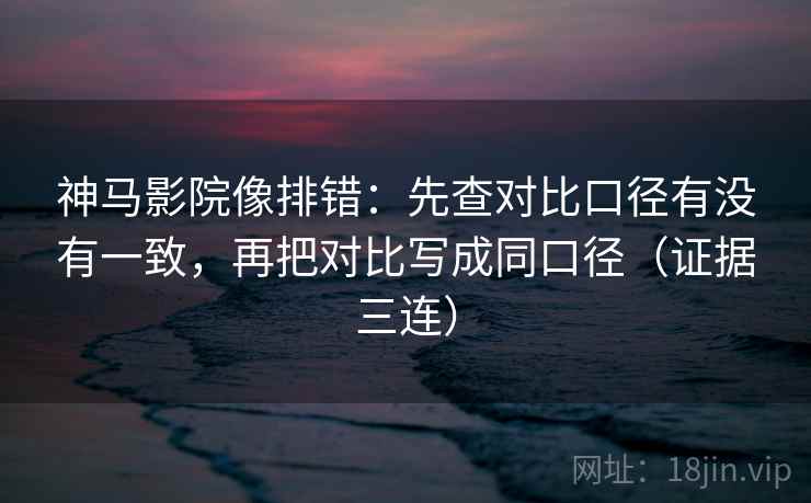 神马影院像排错：先查对比口径有没有一致，再把对比写成同口径（证据三连）