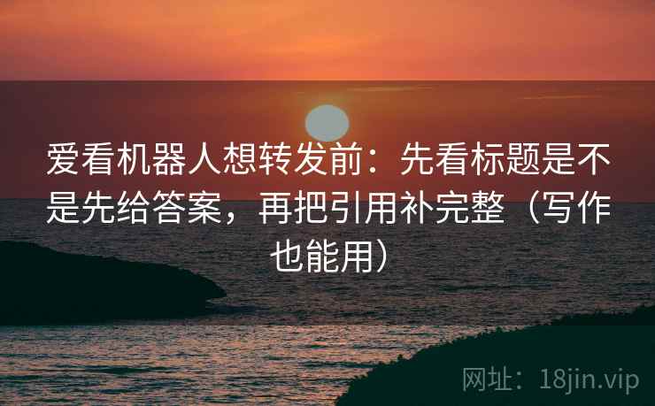 爱看机器人想转发前：先看标题是不是先给答案，再把引用补完整（写作也能用）