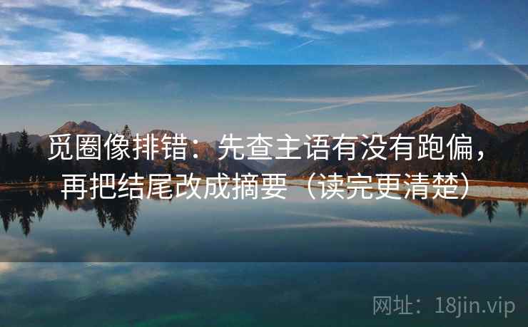 觅圈像排错：先查主语有没有跑偏，再把结尾改成摘要（读完更清楚）