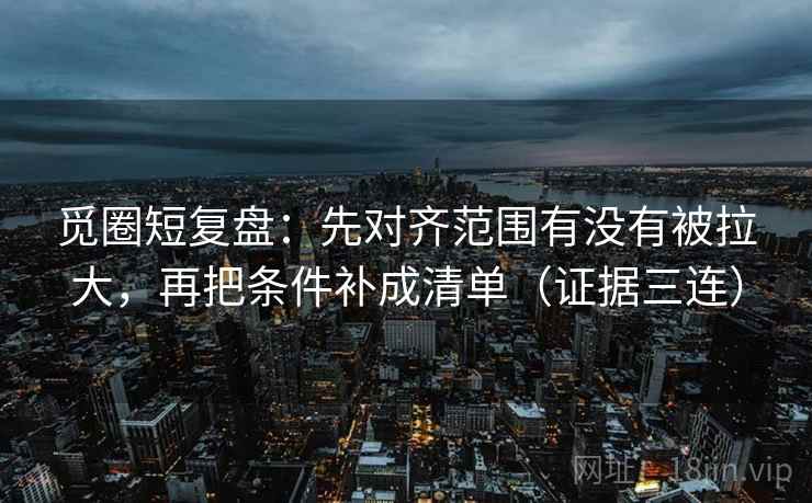 觅圈短复盘：先对齐范围有没有被拉大，再把条件补成清单（证据三连）