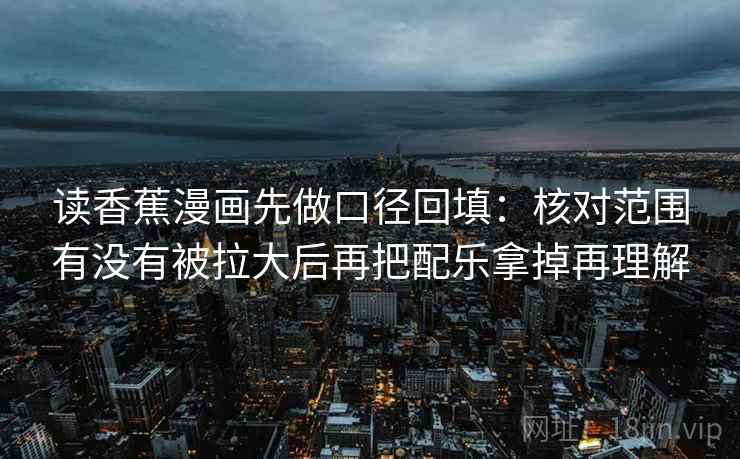 读香蕉漫画先做口径回填:核对范围有没有被拉大后再把配乐拿掉再理解 读香蕉漫画先做口径回填:核对范围有没有被拉大后再把配乐拿掉再理解