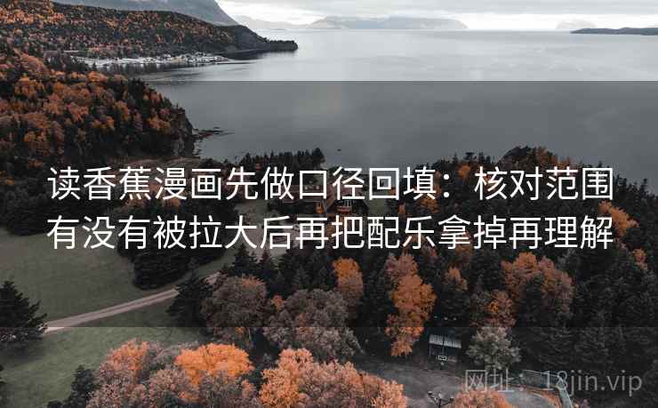 读香蕉漫画先做口径回填:核对范围有没有被拉大后再把配乐拿掉再理解 读香蕉漫画先做口径回填:核对范围有没有被拉大后再把配乐拿掉再理解