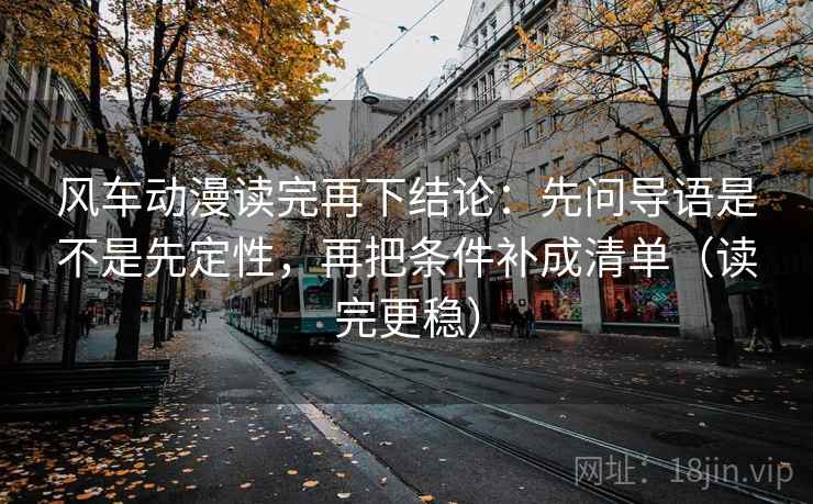 风车动漫读完再下结论:先问导语是不是先定性,再把条件补成清单(读完更稳) 风车动漫读完再下结论:先问导语是不是先定性,再把条件补成清单(读完更稳)