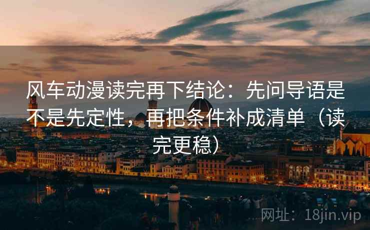 风车动漫读完再下结论:先问导语是不是先定性,再把条件补成清单(读完更稳) 风车动漫读完再下结论:先问导语是不是先定性,再把条件补成清单(读完更稳)