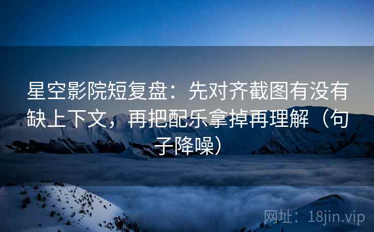 星空影院短复盘：先对齐截图有没有缺上下文，再把配乐拿掉再理解（句子降噪）