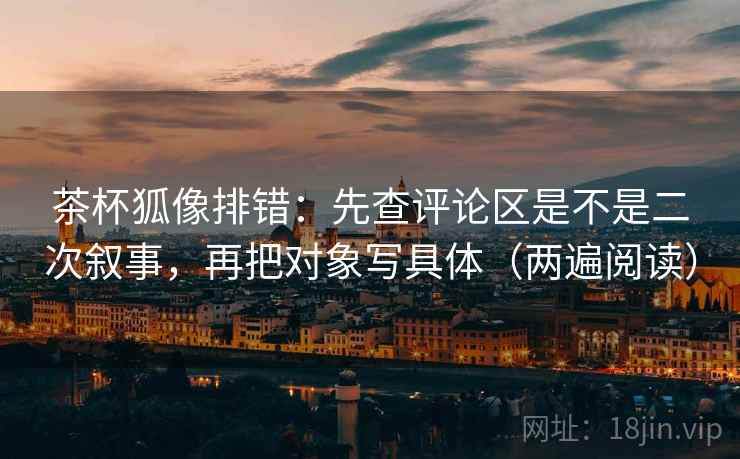 茶杯狐像排错：先查评论区是不是二次叙事，再把对象写具体（两遍阅读）