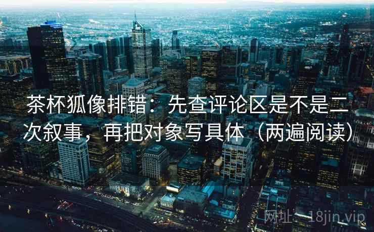 茶杯狐像排错：先查评论区是不是二次叙事，再把对象写具体（两遍阅读）