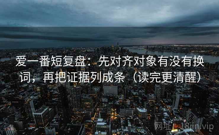 爱一番短复盘：先对齐对象有没有换词，再把证据列成条（读完更清醒）