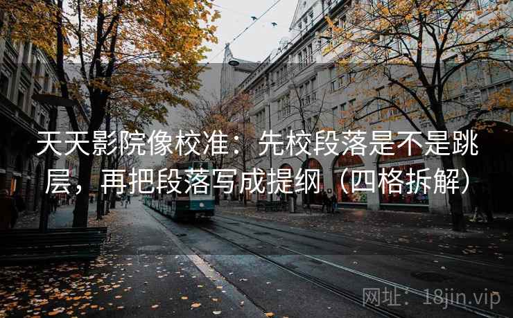 天天影院像校准：先校段落是不是跳层，再把段落写成提纲（四格拆解）