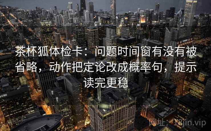 茶杯狐体检卡：问题时间窗有没有被省略，动作把定论改成概率句，提示读完更稳