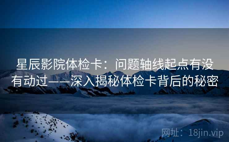 星辰影院体检卡:问题轴线起点有没有动过——深入揭秘体检卡背后的秘密 星辰影院体检卡:问题轴线起点有没有动过——深入揭秘体检卡背后的秘密