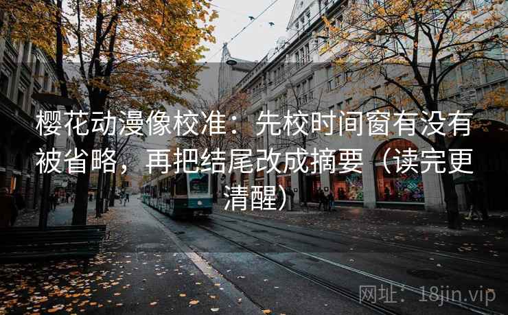樱花动漫像校准：先校时间窗有没有被省略，再把结尾改成摘要（读完更清醒）