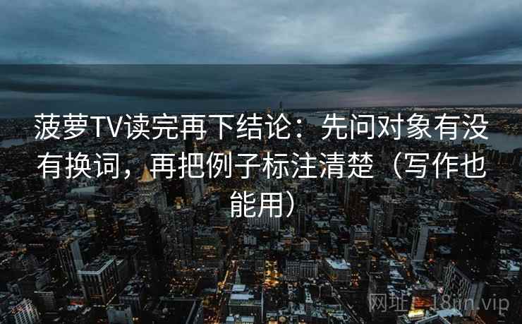 菠萝TV读完再下结论:先问对象有没有换词,再把例子标注清楚(写作也能用) 菠萝TV读完再下结论:先问对象有没有换词,再把例子标注清楚(写作也能用)