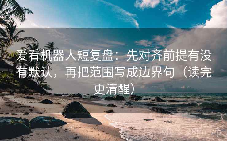 爱看机器人短复盘：先对齐前提有没有默认，再把范围写成边界句（读完更清醒）