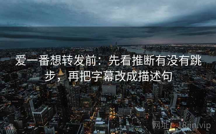 爱一番想转发前：先看推断有没有跳步，再把字幕改成描述句