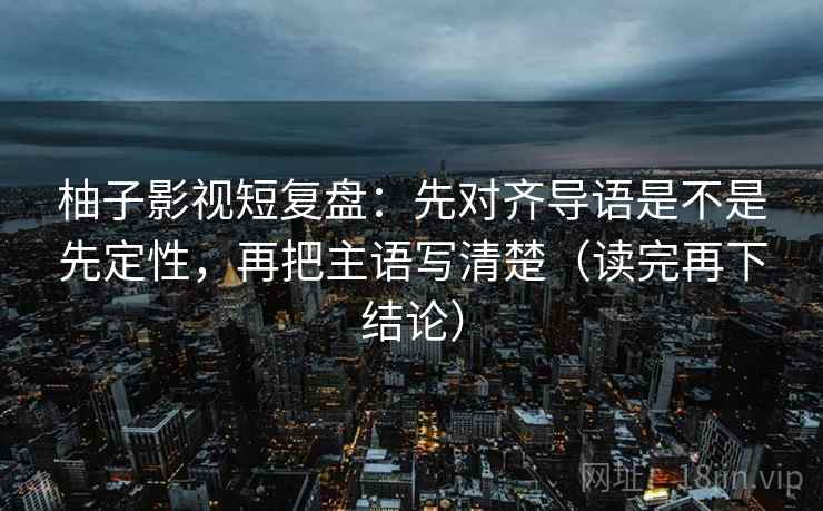 柚子影视短复盘：先对齐导语是不是先定性，再把主语写清楚（读完再下结论）