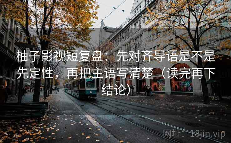 柚子影视短复盘：先对齐导语是不是先定性，再把主语写清楚（读完再下结论）