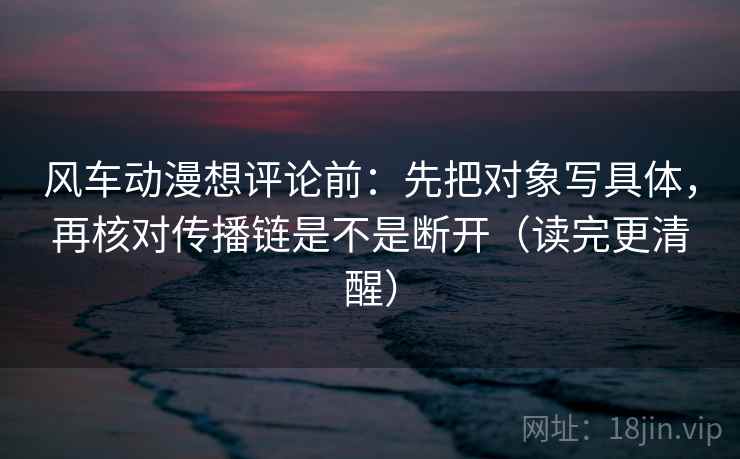 风车动漫想评论前：先把对象写具体，再核对传播链是不是断开（读完更清醒）