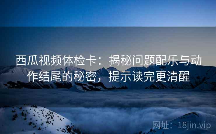 西瓜视频体检卡：揭秘问题配乐与动作结尾的秘密，提示读完更清醒