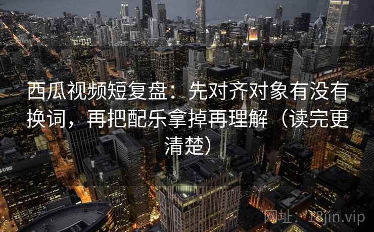 西瓜视频短复盘:先对齐对象有没有换词,再把配乐拿掉再理解(读完更清楚) 西瓜视频短复盘:先对齐对象有没有换词,再把配乐拿掉再理解(读完更清楚)