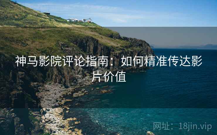 神马影院评论指南:如何精准传达影片价值 神马影院评论指南:如何精准传达影片价值