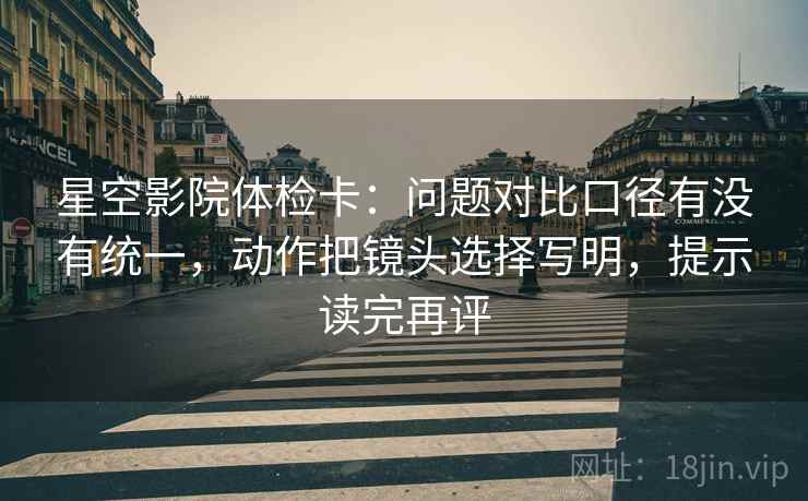 星空影院体检卡:问题对比口径有没有统一,动作把镜头选择写明,提示读完再评 星空影院体检卡:问题对比口径有没有统一,动作把镜头选择写明,提示读完再评
