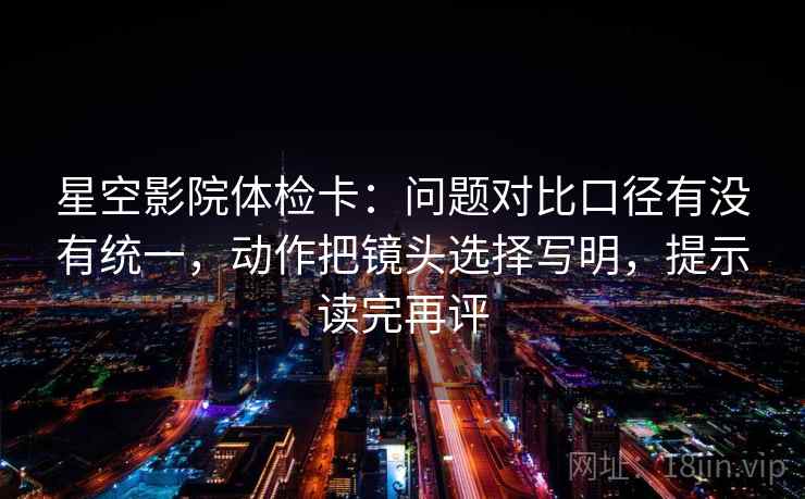 星空影院体检卡:问题对比口径有没有统一,动作把镜头选择写明,提示读完再评 星空影院体检卡:问题对比口径有没有统一,动作把镜头选择写明,提示读完再评