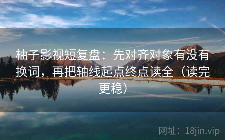 柚子影视短复盘:先对齐对象有没有换词,再把轴线起点终点读全(读完更稳) 柚子影视短复盘:先对齐对象有没有换词,再把轴线起点终点读全(读完更稳)