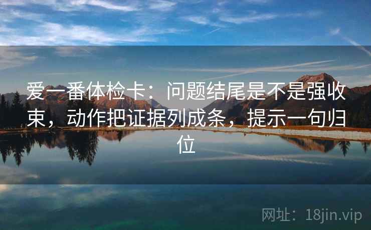 爱一番体检卡:问题结尾是不是强收束,动作把证据列成条,提示一句归位 爱一番体检卡:问题结尾是不是强收束,动作把证据列成条,提示一句归位