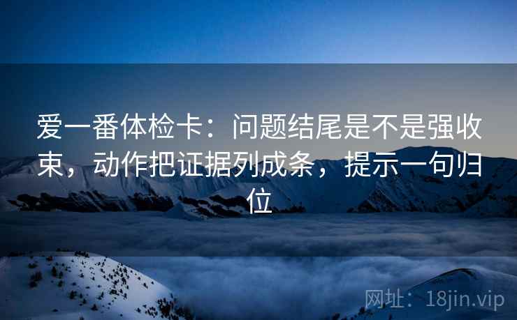 爱一番体检卡:问题结尾是不是强收束,动作把证据列成条,提示一句归位 爱一番体检卡:问题结尾是不是强收束,动作把证据列成条,提示一句归位